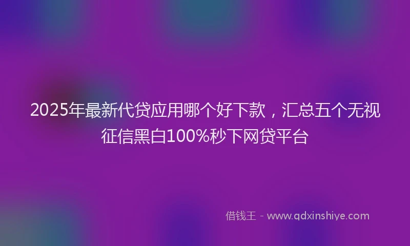 2025年最新代贷应用哪个好下款，汇总五个无视征信黑白100%秒下网贷平台