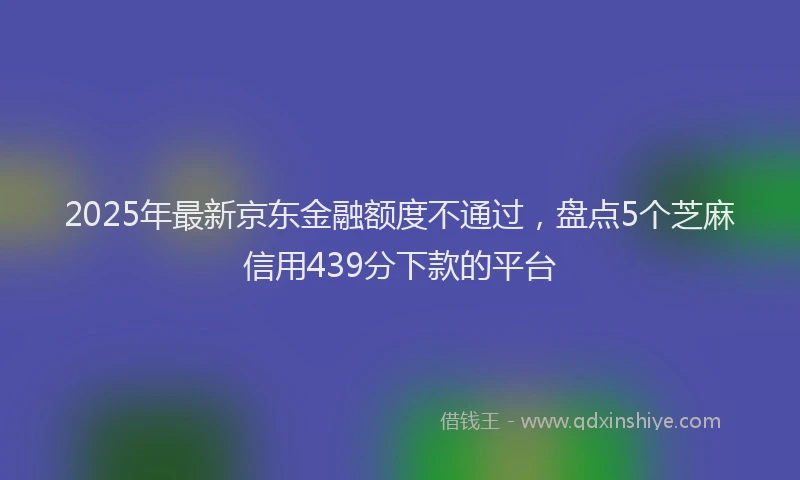 2025年最新京东金融额度不通过，盘点5个芝麻信用439分下款的平台
