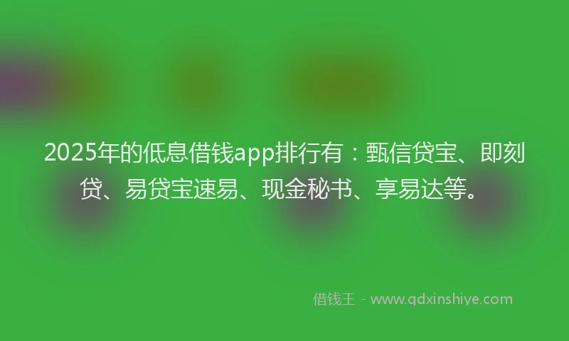 2025年的低息借钱app排行有：甄信贷宝、即刻贷、易贷宝速易、现金秘书、享易达等。