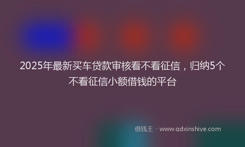 2025年最新买车贷款审核看不看征信，归纳5个不看征信小额借钱的平台