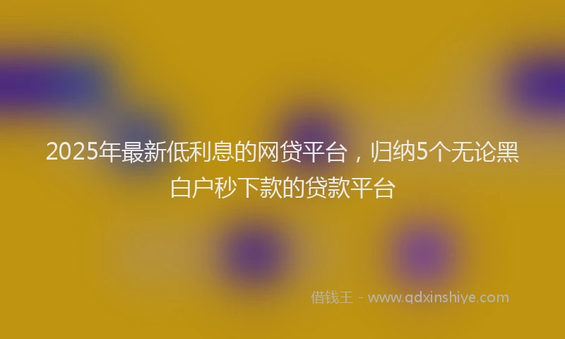 2025年最新低利息的网贷平台，归纳5个无论黑白户秒下款的贷款平台