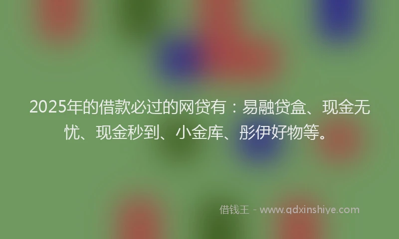 2025年的借款必过的网贷有：易融贷盒、现金无忧、现金秒到、小金库、彤伊好物等。
