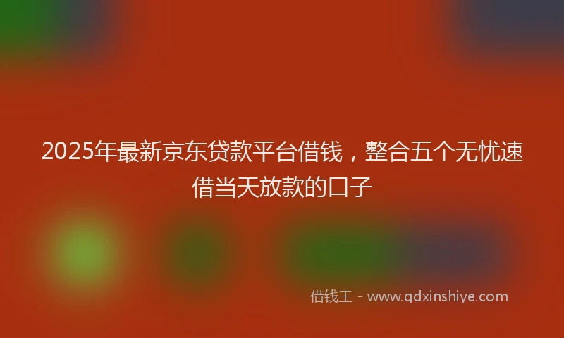 2025年最新京东贷款平台借钱，整合五个无忧速借当天放款的口子