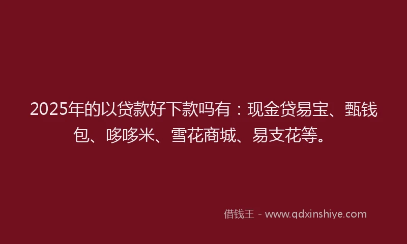 2025年的以贷款好下款吗有：现金贷易宝、甄钱包、哆哆米、雪花商城、易支花等。