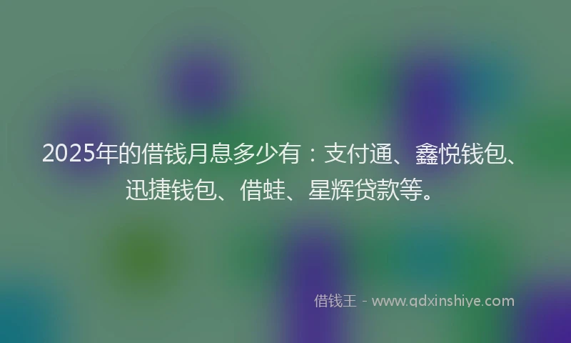 2025年的借钱月息多少有：支付通、鑫悦钱包、迅捷钱包、借蛙、星辉贷款等。