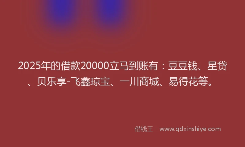2025年的借款20000立马到账有：豆豆钱、星贷、贝乐享-飞鑫琼宝、一川商城、易得花等。