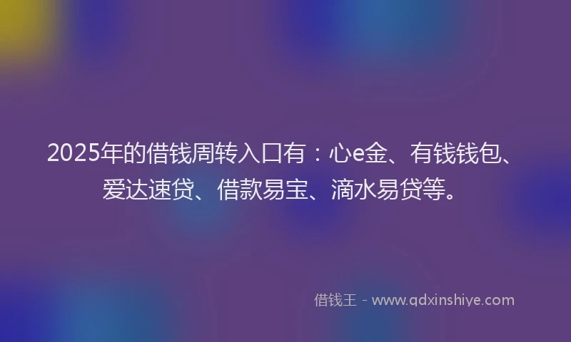 2025年的借钱周转入口有：心e金、有钱钱包、爱达速贷、借款易宝、滴水易贷等。