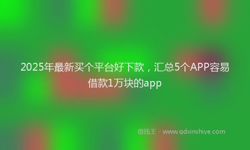 2025年最新买个平台好下款，汇总5个APP容易借款1万块的app