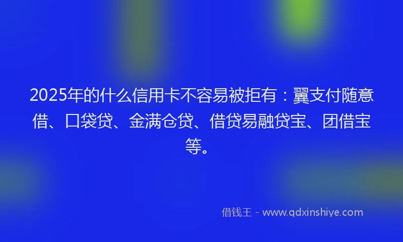 2025年的什么信用卡不容易被拒有：翼支付随意借、口袋贷、金满仓贷、借贷易融贷宝、团借宝等。