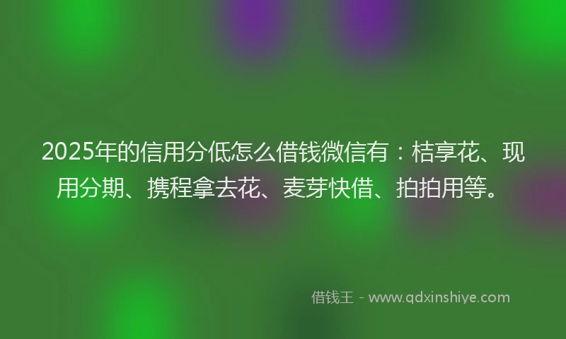 2025年的信用分低怎么借钱微信有：桔享花、现用分期、携程拿去花、麦芽快借、拍拍用等。