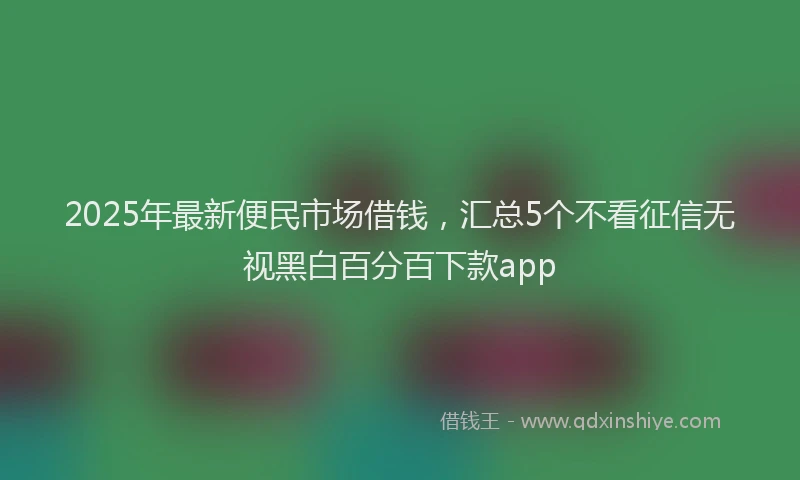 2025年最新便民市场借钱，汇总5个不看征信无视黑白百分百下款app