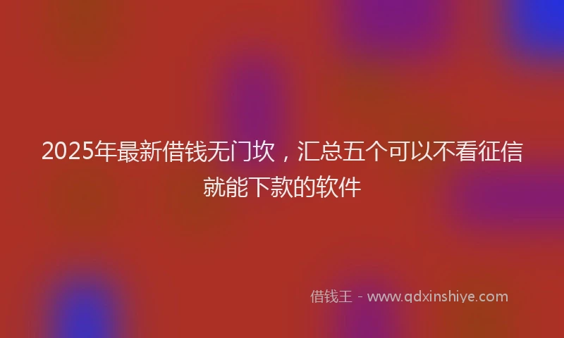 2025年最新借钱无门坎，汇总五个可以不看征信就能下款的软件