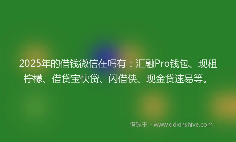 2025年的借钱微信在吗有：汇融Pro钱包、现租柠檬、借贷宝快贷、闪借侠、现金贷速易等。