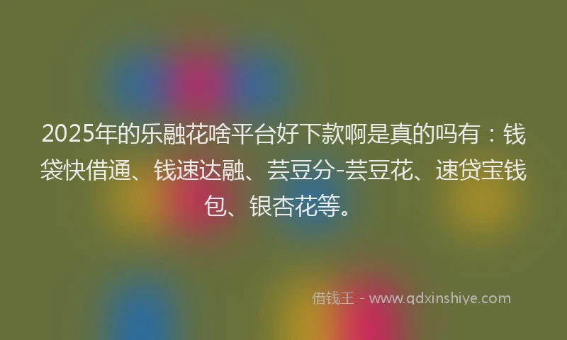 2025年的乐融花啥平台好下款啊是真的吗有：钱袋快借通、钱速达融、芸豆分-芸豆花、速贷宝钱包、银杏花等。