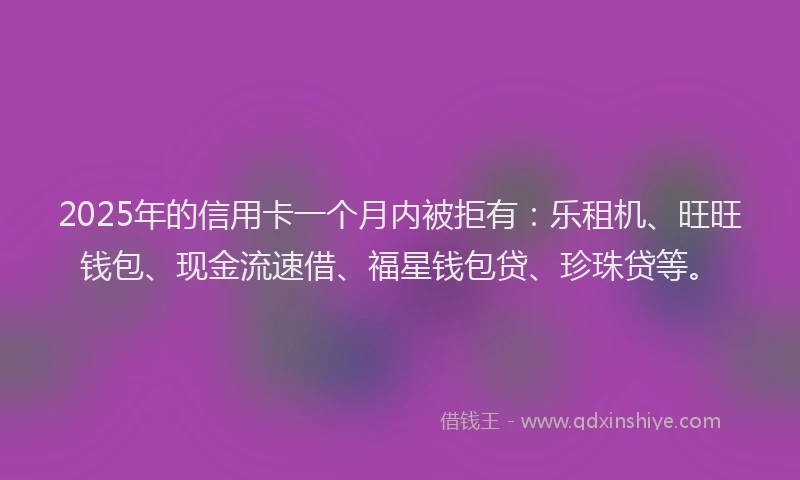 2025年的信用卡一个月内被拒有：乐租机、旺旺钱包、现金流速借、福星钱包贷、珍珠贷等。
