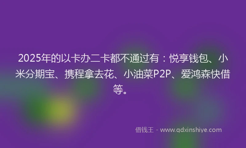 2025年的以卡办二卡都不通过有：悦享钱包、小米分期宝、携程拿去花、小油菜P2P、爱鸿森快借等。