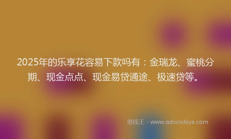 2025年的乐享花容易下款吗有：金瑞龙、蜜桃分期、现金点点、现金易贷通途、极速贷等。