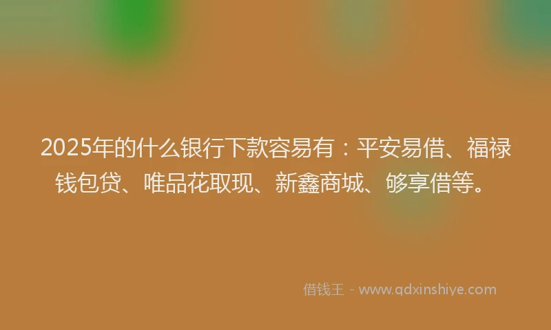 2025年的什么银行下款容易有：平安易借、福禄钱包贷、唯品花取现、新鑫商城、够享借等。