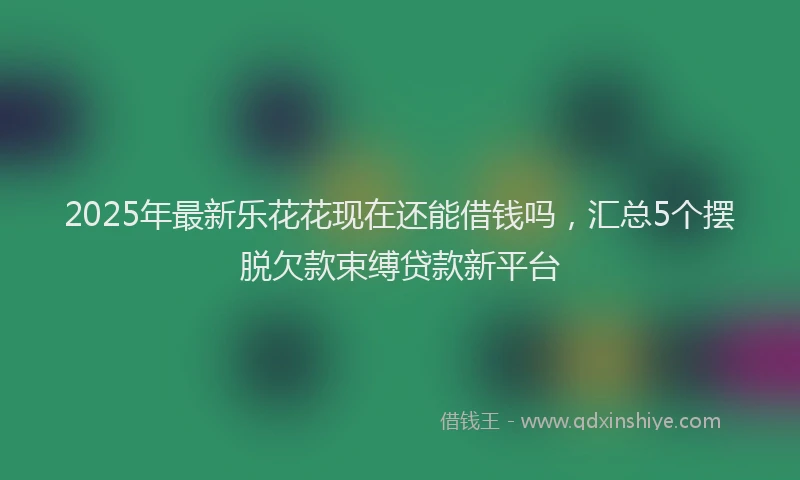 2025年最新乐花花现在还能借钱吗，汇总5个摆脱欠款束缚贷款新平台