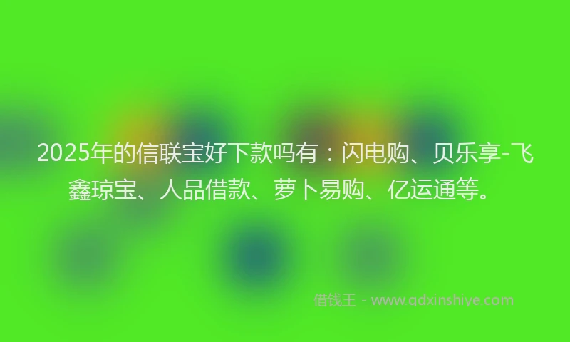 2025年的信联宝好下款吗有：闪电购、贝乐享-飞鑫琼宝、人品借款、萝卜易购、亿运通等。