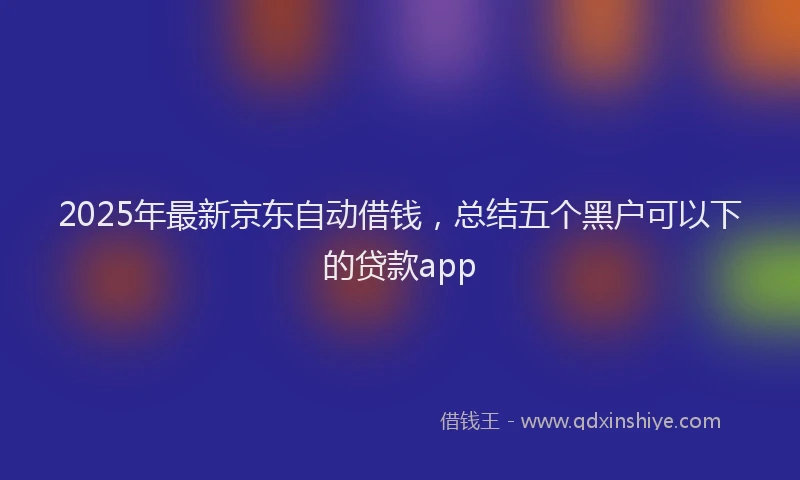 2025年最新京东自动借钱，总结五个黑户可以下的贷款app