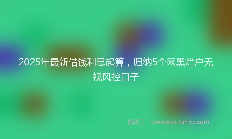 2025年最新借钱利息起算，归纳5个网黑烂户无视风控口子