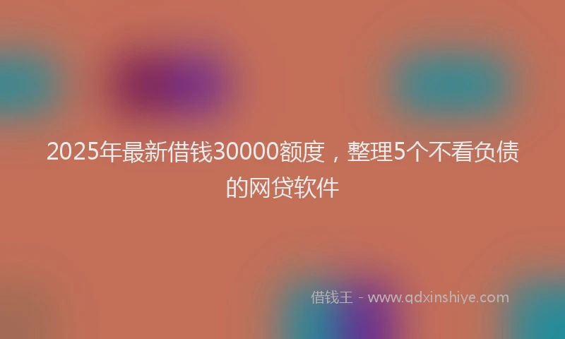 2025年最新借钱30000额度，整理5个不看负债的网贷软件
