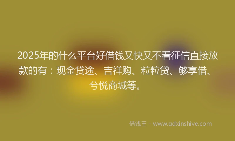 2025年的什么平台好借钱又快又不看征信直接放款的有：现金贷途、吉祥购、粒粒贷、够享借、兮悦商城等。