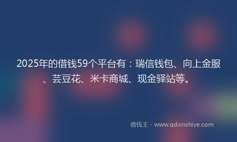 2025年的借钱59个平台有：瑞信钱包、向上金服、芸豆花、米卡商城、现金驿站等。