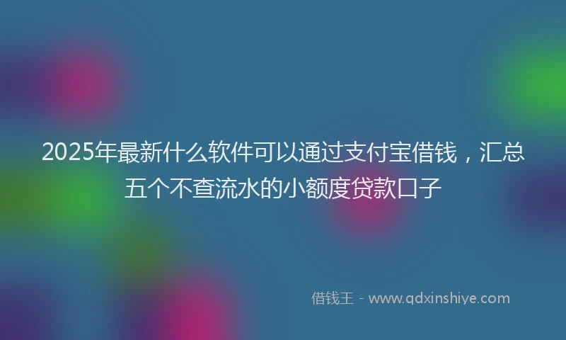 2025年最新什么软件可以通过支付宝借钱，汇总五个不查流水的小额度贷款口子