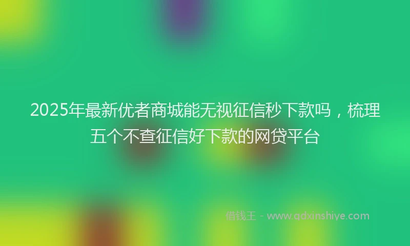2025年最新优者商城能无视征信秒下款吗，梳理五个不查征信好下款的网贷平台