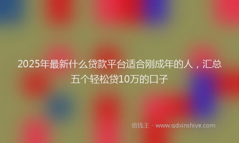 2025年最新什么贷款平台适合刚成年的人，汇总五个轻松贷10万的口子