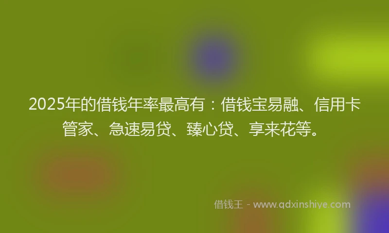 2025年的借钱年率最高有：借钱宝易融、信用卡管家、急速易贷、臻心贷、享来花等。