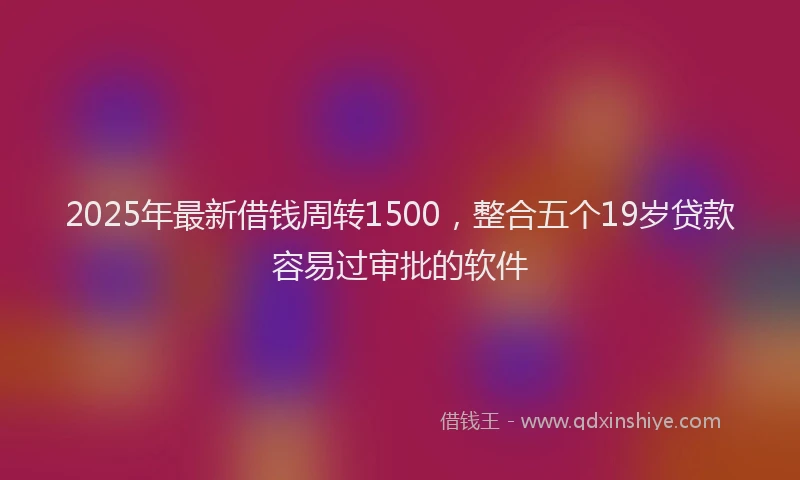 2025年最新借钱周转1500，整合五个19岁贷款容易过审批的软件