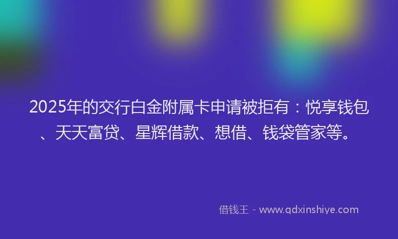 2025年的交行白金附属卡申请被拒有：悦享钱包、天天富贷、星辉借款、想借、钱袋管家等。