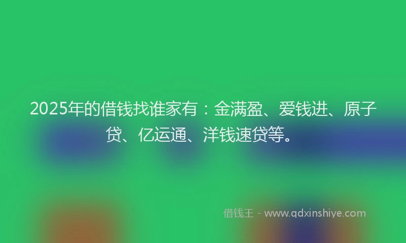 2025年的借钱找谁家有：金满盈、爱钱进、原子贷、亿运通、洋钱速贷等。