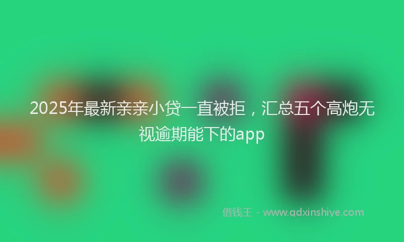 2025年最新亲亲小贷一直被拒，汇总五个高炮无视逾期能下的app