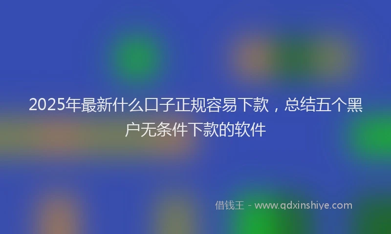 2025年最新什么口子正规容易下款，总结五个黑户无条件下款的软件