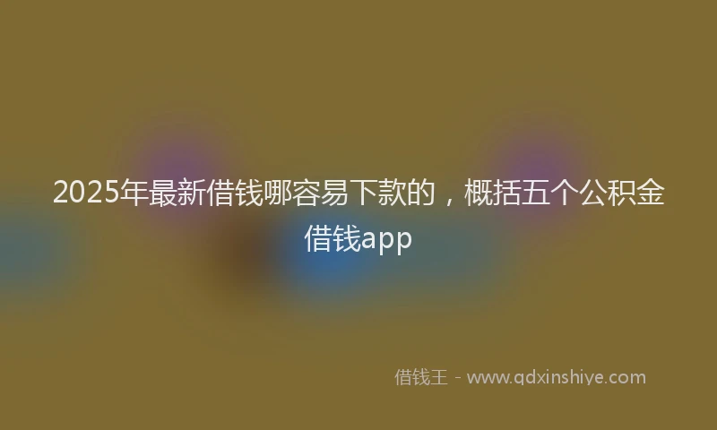 2025年最新借钱哪容易下款的，概括五个公积金借钱app
