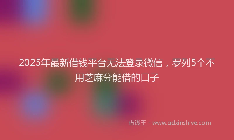 2025年最新借钱平台无法登录微信，罗列5个不用芝麻分能借的口子