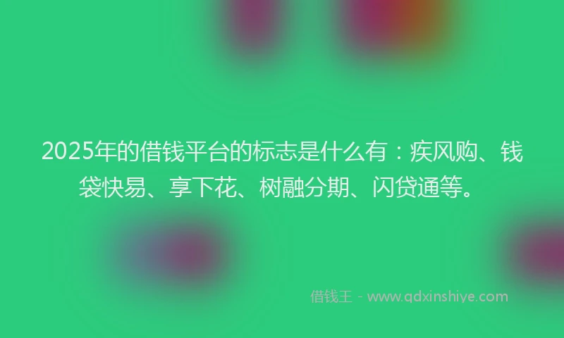 2025年的借钱平台的标志是什么有：疾风购、钱袋快易、享下花、树融分期、闪贷通等。