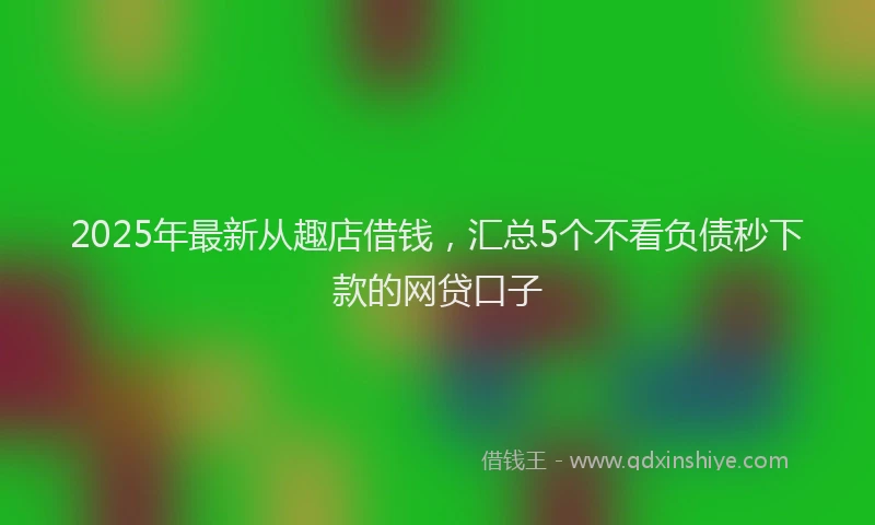 2025年最新从趣店借钱，汇总5个不看负债秒下款的网贷口子