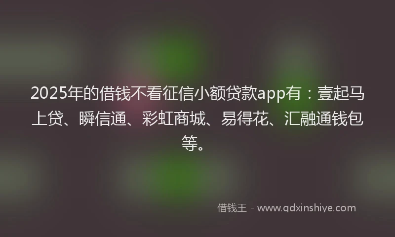 2025年的借钱不看征信小额贷款app有：壹起马上贷、瞬信通、彩虹商城、易得花、汇融通钱包等。