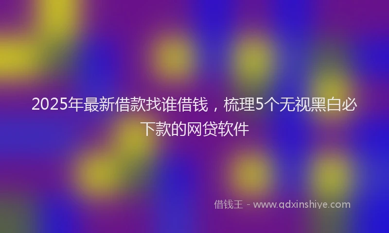 2025年最新借款找谁借钱，梳理5个无视黑白必下款的网贷软件