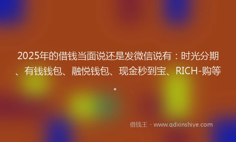 2025年的借钱当面说还是发微信说有：时光分期、有钱钱包、融悦钱包、现金秒到宝、RICH-购等。