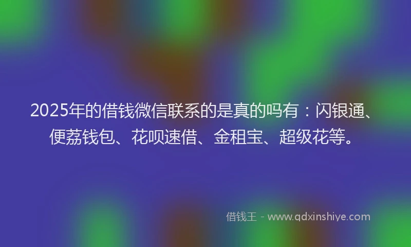 2025年的借钱微信联系的是真的吗有：闪银通、便荔钱包、花呗速借、金租宝、超级花等。