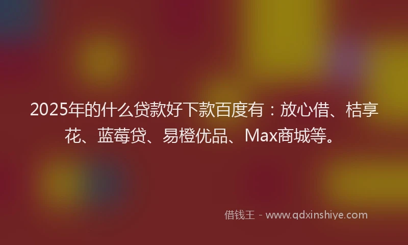 2025年的什么贷款好下款百度有：放心借、桔享花、蓝莓贷、易橙优品、Max商城等。