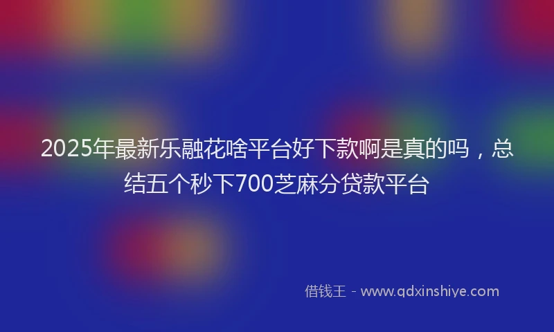 2025年最新乐融花啥平台好下款啊是真的吗，总结五个秒下700芝麻分贷款平台