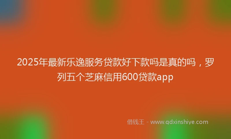 2025年最新乐逸服务贷款好下款吗是真的吗，罗列五个芝麻信用600贷款app