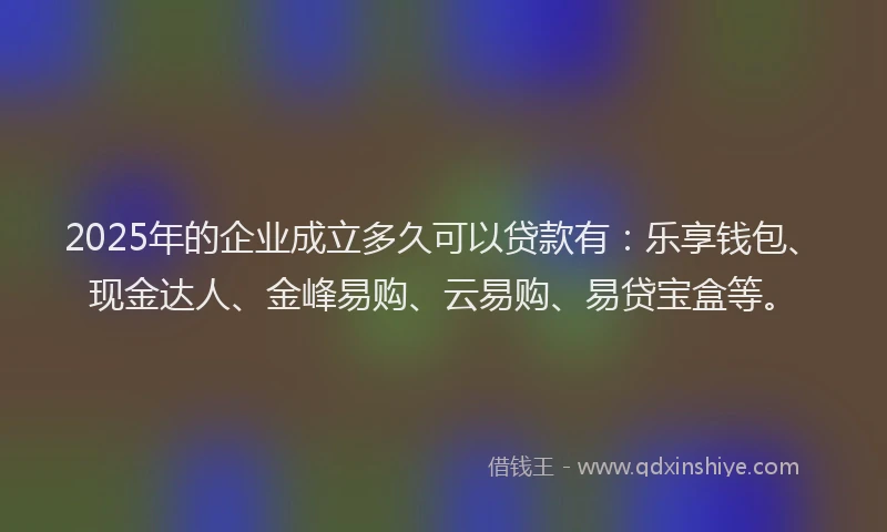 2025年的企业成立多久可以贷款有：乐享钱包、现金达人、金峰易购、云易购、易贷宝盒等。